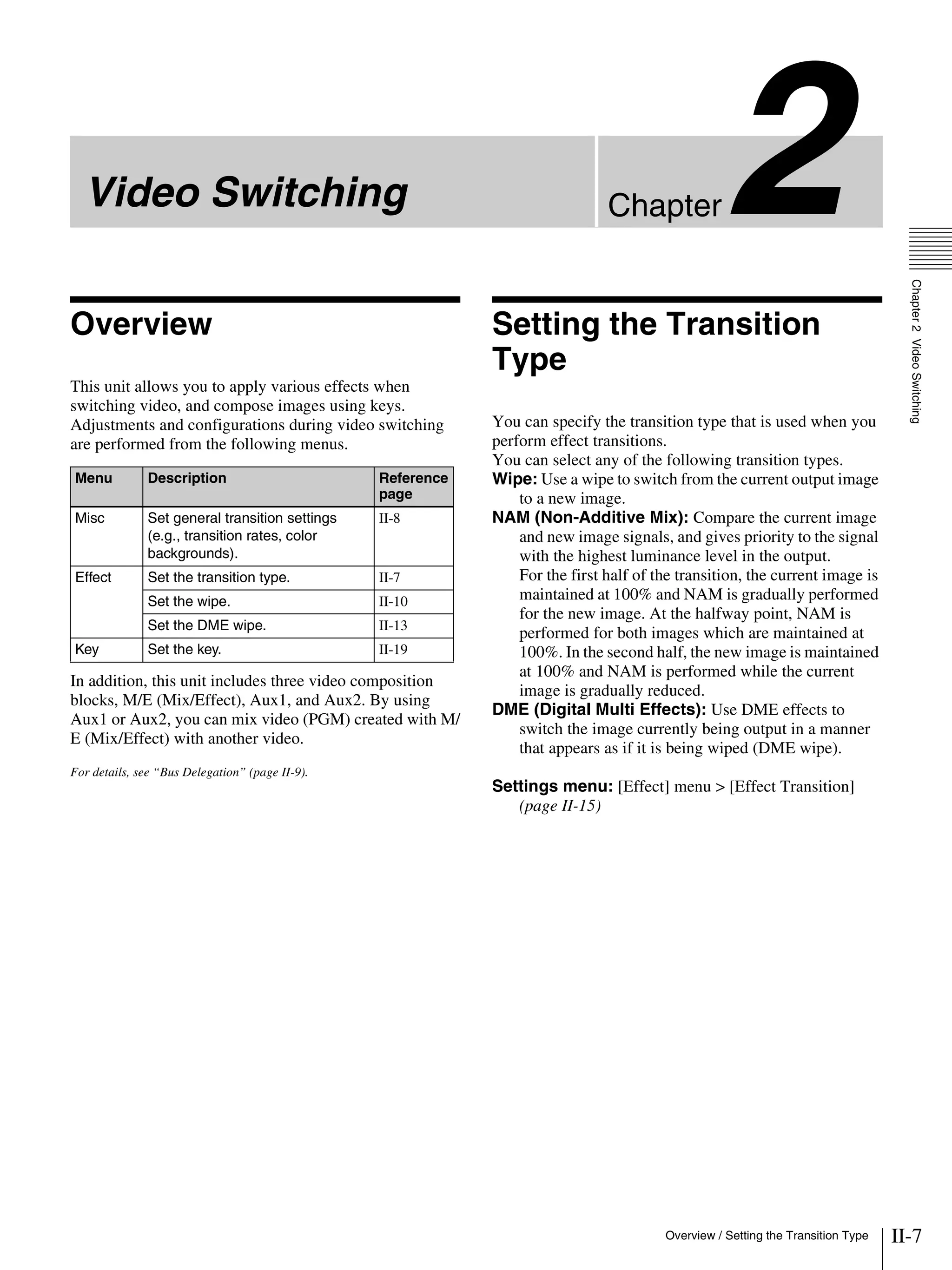 II-7Overview / Setting the Transition Type
Chapter2VideoSwitching
Chapter2Video Switching
Overview
This unit allows you to apply various effects when
switching video, and compose images using keys.
Adjustments and configurations during video switching
are performed from the following menus.
In addition, this unit includes three video composition
blocks, M/E (Mix/Effect), Aux1, and Aux2. By using
Aux1 or Aux2, you can mix video (PGM) created with M/
E (Mix/Effect) with another video.
For details, see “Bus Delegation” (page II-9).
Setting the Transition
Type
You can specify the transition type that is used when you
perform effect transitions.
You can select any of the following transition types.
Wipe: Use a wipe to switch from the current output image
to a new image.
NAM (Non-Additive Mix): Compare the current image
and new image signals, and gives priority to the signal
with the highest luminance level in the output.
For the first half of the transition, the current image is
maintained at 100% and NAM is gradually performed
for the new image. At the halfway point, NAM is
performed for both images which are maintained at
100%. In the second half, the new image is maintained
at 100% and NAM is performed while the current
image is gradually reduced.
DME (Digital Multi Effects): Use DME effects to
switch the image currently being output in a manner
that appears as if it is being wiped (DME wipe).
Settings menu: [Effect] menu > [Effect Transition]
(page II-15)
Menu Description Reference
page
Misc Set general transition settings
(e.g., transition rates, color
backgrounds).
II-8
Effect Set the transition type. II-7
Set the wipe. II-10
Set the DME wipe. II-13
Key Set the key. II-19
 