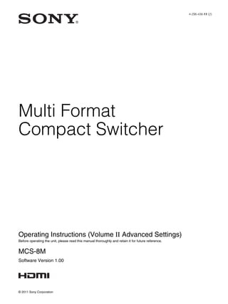 Multi Format
Compact Switcher
4-296-436-11 (2)
© 2011 Sony Corporation
Operating Instructions (Volume II Advanced Settings)
Before operating the unit, please read this manual thoroughly and retain it for future reference.
MCS-8M
Software Version 1.00
 