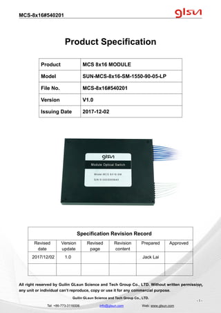 MCS-8x16#540201
Guilin GLsun Science and Tech Group Co., LTD.
Tel: +86-773-3116006 info@glsun.com Web: www.glsun.com
- 1 -
Product Specification
Specification Revision Record
Revised
date
Version
update
Revised
page
Revision
content
Prepared Approved
2017/12/02 1.0 Jack Lai
All right reserved by Guilin GLsun Science and Tech Group Co., LTD. Without written permission,
any unit or individual can’t reproduce, copy or use it for any commercial purpose.
Product MCS 8x16 MODULE
Model SUN-MCS-8x16-SM-1550-90-05-LP
File No. MCS-8x16#540201
Version V1.0
Issuing Date 2017-12-02
- 1 -
 