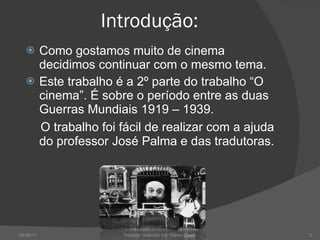 Introdução:  Como gostamos muito de cinema decidimos continuar com o mesmo tema. Este trabalho é a 2º parte do trabalho “O cinema”. É sobre o período entre as duas Guerras Mundiais 1919 – 1939. O trabalho foi fácil de realizar com a ajuda do professor José Palma e das tradutoras. 20-06-11 Trabalho realizado por: Daniel Costa  