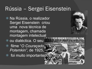 Rússia – Sergei Eisenstein Na Rússia, o realizador  Sergei Eisenstein  criou uma  nova técnica de montagem, chamada montagem intelectual  ou dialéctica. O seu filme “ O Couraçado Potemkin”,  de 1925, foi muito importante. 