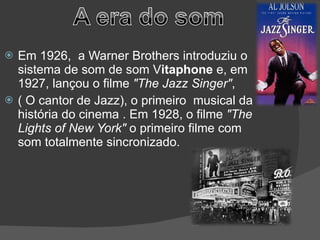 Em 1926,  a Warner Brothers introduziu o sistema de som de som V itaphone  e, em 1927, lançou o filme  "The Jazz Singer" ,  ( O cantor de Jazz), o primeiro  musical da história do cinema . Em 1928, o filme  "The Lights of New York"  o primeiro filme com som totalmente sincronizado. 