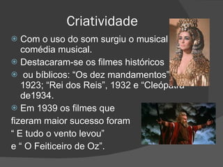 Criatividade Com o uso do som surgiu o musical e a comédia musical. Destacaram-se os filmes históricos ou bíblicos: “Os dez mandamentos”, de 1923; “Rei dos Reis”, 1932 e “Cleópatra” de1934. Em 1939 os filmes que  fizeram maior sucesso foram  “  E tudo o vento levou”  e “ O Feiticeiro de Oz”. 