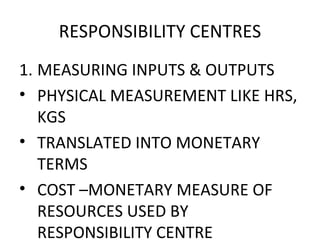 RESPONSIBILITY CENTRES MEASURING INPUTS & OUTPUTS PHYSICAL MEASUREMENT LIKE HRS, KGS TRANSLATED INTO MONETARY TERMS COST –MONETARY MEASURE OF RESOURCES USED BY RESPONSIBILITY CENTRE 