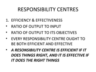 RESPONSIBILITY CENTRES EFFICIENCY & EFFECTIVENESS RATIO OF OUTPUT TO INPUT RATIO OF OUTPUT TO ITS OBJECTIVES EVERY RESPONSIBILITY CENTRE OUGHT TO BE BOTH EFFICIENT AND EFFECTIVE A RESONSIBILITY CENTRE IS EFFICIENT IF IT DOES THINGS RIGHT, AND IT IS EFFECTIVE IF IT DOES THE RIGHT THINGS 
