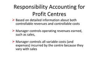 Responsibility Accounting for Profit Centres Based on detailed information about both controllable revenues and controllable costs Manager controls operating revenues earned, such as sales,  Manager controls all variable costs (and expenses) incurred by the centre because they vary with sales 