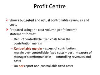 Profit Centre Shows  budgeted   and   actual   controllable revenues and costs Prepared using the cost-volume-profit income statement format: Deduct controllable fixed costs from the  contribution margin Controllable margin   - excess of contribution  margin over controllable fixed costs – best  measure of manager’s performance in  controlling revenues and costs Do  not  report non-controllable fixed costs 
