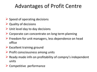 Advantages of Profit Centre Speed of operating decisions Quality of decisions Unit level day to day decisions Corporate can concentrate on long term planning Freedom for unit managers, less dependence on head office Excellent training ground Profit consciousness among units Ready made infn on profitability of compny’s independent units Competitive  performance 