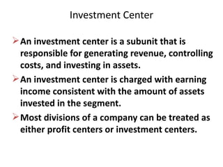 Investment Center An investment center is a subunit that is responsible for generating revenue, controlling costs, and investing in assets. An investment center is charged with earning income consistent with the amount of assets invested in the segment. Most divisions of a company can be treated as either profit centers or investment centers. 