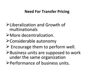 Need For Transfer Pricing  Liberalization and Growth of multinationals  More decentralization.  Considerable autonomy Encourage them to perform well.  Business units are supposed to work under the same organization  Performance of business units.  