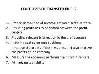 OBJECTIVES OF TRANSFER PRICES  Proper distribution of revenue between profit centers.  Resulting profit has to be shared between the profit centers.  Providing relevant information to the profit centers Inducing goal-congruent decisions,  -improve the profits of business units and also improve the profits of the company  Measure the economic performance of profit centers  Minimizing tax liability 