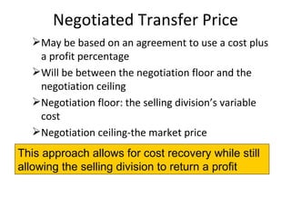 Negotiated Transfer Price May be based on an agreement to use a cost plus a profit percentage Will be between the negotiation floor and the negotiation ceiling Negotiation floor: the selling division’s variable cost Negotiation ceiling-the market price This approach allows for cost recovery while still allowing the selling division to return a profit 