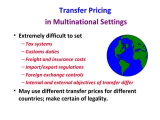 Transfer Pricing   in Multinational Settings Extremely difficult to set Tax systems Customs duties Freight and insurance costs Import/export regulations Foreign exchange controls Internal and external objectives of transfer differ May use different transfer prices for different countries; make certain of legality. 