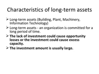 Characteristics of long-term assets Long-term assets (Building, Plant, Machinery, Information Technology) Long-term assets - an organization is committed for a long period of time. The lack of investment could cause opportunity losses or the investment could cause excess capacity. The investment amount is usually large. 
