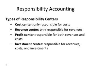 Responsibility Accounting Types of Responsibility Centers Cost center : only responsible for costs Revenue center : only responsible for revenues Profit center : responsible for both revenues and costs Investment center : responsible for revenues, costs, and investments 