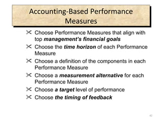 Accounting-Based Performance Measures Choose Performance Measures that align with top  management’s financial goals Choose the  time horizon  of each Performance Measure Choose a definition of the components in each Performance Measure Choose a  measurement alternative  for each Performance Measure Choose  a target  level of performance Choose  the timing of feedback 