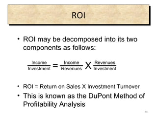 ROI ROI may be decomposed into its two components as follows: ROI = Return on Sales X Investment Turnover This is known as the DuPont Method of Profitability Analysis 