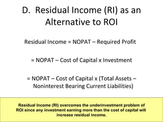 D.  Residual Income (RI) as an Alternative to ROI Residual Income = NOPAT – Required Profit = NOPAT – Cost of Capital x Investment = NOPAT – Cost of Capital x (Total Assets – Noninterest Bearing Current Liabilities) Residual Income (RI) overcomes the underinvestment problem of ROI since any investment earning more than the cost of capital will  increase residual income. 