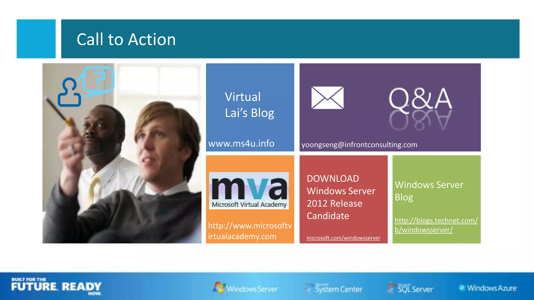 Call to Action


                     Virtual
                     Lai’s Blog
                                                                       Q&A
                 www.ms4u.info


                                         DOWNLOAD
                                                                       Windows Server
                                         Windows Server
                                                                       Blog
                                         2012 Release
                                         Candidate                     http://blogs.technet.com/
                 http://www.microsoftv                                 b/windowsserver/
                 irtualacademy.com       microsoft.com/windowsserver
 