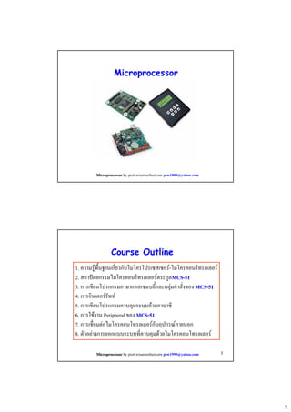 Microprocessor

Microprocessor by pisit wisutmetheekorn psw1999@yahoo.com

Course Outline
1. ความรูพื้นฐานเกี่ยวกับไมโครโปรเซสเซอร-ไมโครคอนโทรลเลอร
2. สถาปตยกรรมไมโครคอนโทรลเลอรตระกูลMCS-51
3. การเขียนโปรแกรมภาษาแอสเซมบลี้และกลุมคําสั่งของ MCS-51
4. การอินเตอรรัพท
5. การเขียนโปรแกรมควบคุมระบบดวยภาษาซี
6. การใชงาน Peripheral ของ MCS-51
7. การเชื่อมตอไมโครคอนโทรลเลอรกับอุปกรณภายนอก
8. ตัวอยางการออกแบบระบบที่ควบคุมดวยไมโครคอนโทรลเลอร
Microprocessor by pisit wisutmetheekorn psw1999@yahoo.com

2

1

 