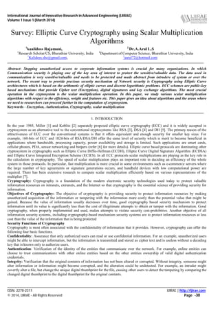 International Journal of Innovative Research in Advanced Engineering (IJIRAE)
Volume 1 Issue 1 (March 2014)
____________________________________________________________________________________________________________
ISSN: 2278-2311 IJIRAE | http://ijirae.com
© 2014, IJIRAE - All Rights Reserved Page -30
1
kaalidoss Rajamani, 2
Dr.A.Arul L.S
1
Research Scholar/CS, Bharathiar University, India 2
Department of Computer Science, Bharathiar University, India
1
Kalidoss.shc@gmail.com, 2
aarul72@hotmail.com
Abstract- Stopping unauthorized access to corporate information systems is crucial for many organizations. In which
Communication security is playing one of the key area of interest to protect the sensitive/valuable data. The data used in
communication is very sensitive/valuable and needs to be protected and made abstract from intruders of system or over the
network. The recent way to provide precious security mechanism of Network security is Cryptography using Elliptic Curve
architectures which is based on the arithmetic of elliptic curves and discrete logarithmic problems. ECC schemes are public-key
based mechanisms that provide Cipher text (Encryption), digital signatures and key exchange algorithms. The most crucial
operation in the cryptosystem is the scalar multiplication operation. In this paper, we study various scalar multiplication
algorithms with respect to the efficiency, weight and features etc. This paper gives an idea about algorithms and the areas where
we need to researchers can proceed further in the computation of cryptosystem.
Keywords - Encryption, Authentication, Cryptography, scalar multiplication
1. INTRODUCTION
In the year 1985, Miller [1] and Koblitz [2] separately proposed elliptic curve cryptography (ECC) and it is widely accepted in
cryptosystem as an alternative tool to the conventional cryptosystems like RSA [3], DSA [4] and DH [5]. The primary reason of the
attractiveness of ECC over the conventional systems is that it offers equivalent and enough security for smaller key sizes. For
example, 160-bits of ECC and 1024-bits of RSA/DSA/DH offer the same level of security which is merit to become beneficial in
applications where bandwidth, processing capacity, power availability and storage is limited. Such applications are smart cards,
cellular phones, PDA, sensor networking and beepers (refer [6] for more details). Elliptic curve based protocols are dominating other
cryptosystem in cryptography such as Elliptic Curve Diffie-Hellman (ECDH), Elliptic Curve Digital Signature Algorithm (ECDSA)
and Elliptic Curve Integrated Encryption Scheme (ECIES). In all ECC protocols scalar multiplications are playing as the key role in
the calculation in cryptography. The speed of scalar multiplication plays an important role in deciding an efficiency of the whole
system in those protocols. In particular, fast multiplication is more crucial in some environments such as e-commerce servers where
the large number of key agreements or signature generations occurs, and handheld devices with low computational power are
required. There has been extensive research to compute scalar multiplication efficiently based on various representations of the
multiplier [7].
Cryptography: Cryptography is a foundation of the modern electronic security technologies used today to protect valuable
information resources on intranets, extranets, and the Internet so that cryptography is the essential science of providing security for
information.
Objectives of Cryptography: The objective of cryptography is providing security to protect information resources by making
unauthorized acquisition of the information or tampering with the information more costly than the potential value that might be
gained. Because the value of information usually decreases over time, good cryptography based security mechanism to protect
information until its value is significantly less than the cost of illegitimate attempts to obtain or tamper with the information. Good
cryptography, when properly implemented and used, makes attempts to violate security cost-prohibitive. Another objective of all
information security systems, including cryptography-based mechanism security systems are to protect information resources at less
cost than the value of the information that is being protected
Security Functions of Cryptography
Cryptography is most often associated with the confidentiality of information that it provides. However, cryptography can offer the
following four basic functions.
Confidentiality: Assurance that only authorized users can read or use confidential information. For an example, unauthorized users
might be able to intercept information, but the information is transmitted and stored as cipher text and is useless without a decoding
key that is known only to authorize users.
Authentication: Verification of the identity of the entities that communicate over the network. For example, online entities can
choose to trust communications with other online entities based on the other entities ownership of valid digital authentication
credentials.
Integrity: Verification that the original contents of information has not been altered or corrupted. Without integrity, someone might
alter information or information might become corrupted, and the alteration could be undetected. For example, an intruder might
covertly alter a file, but change the unique digital thumbprint for the file, causing other users to detect the tampering by comparing the
changed digital thumbprint to the digital thumbprint for the original contents.
Survey: Elliptic Curve Cryptography using Scalar Multiplication
Algorithms
 