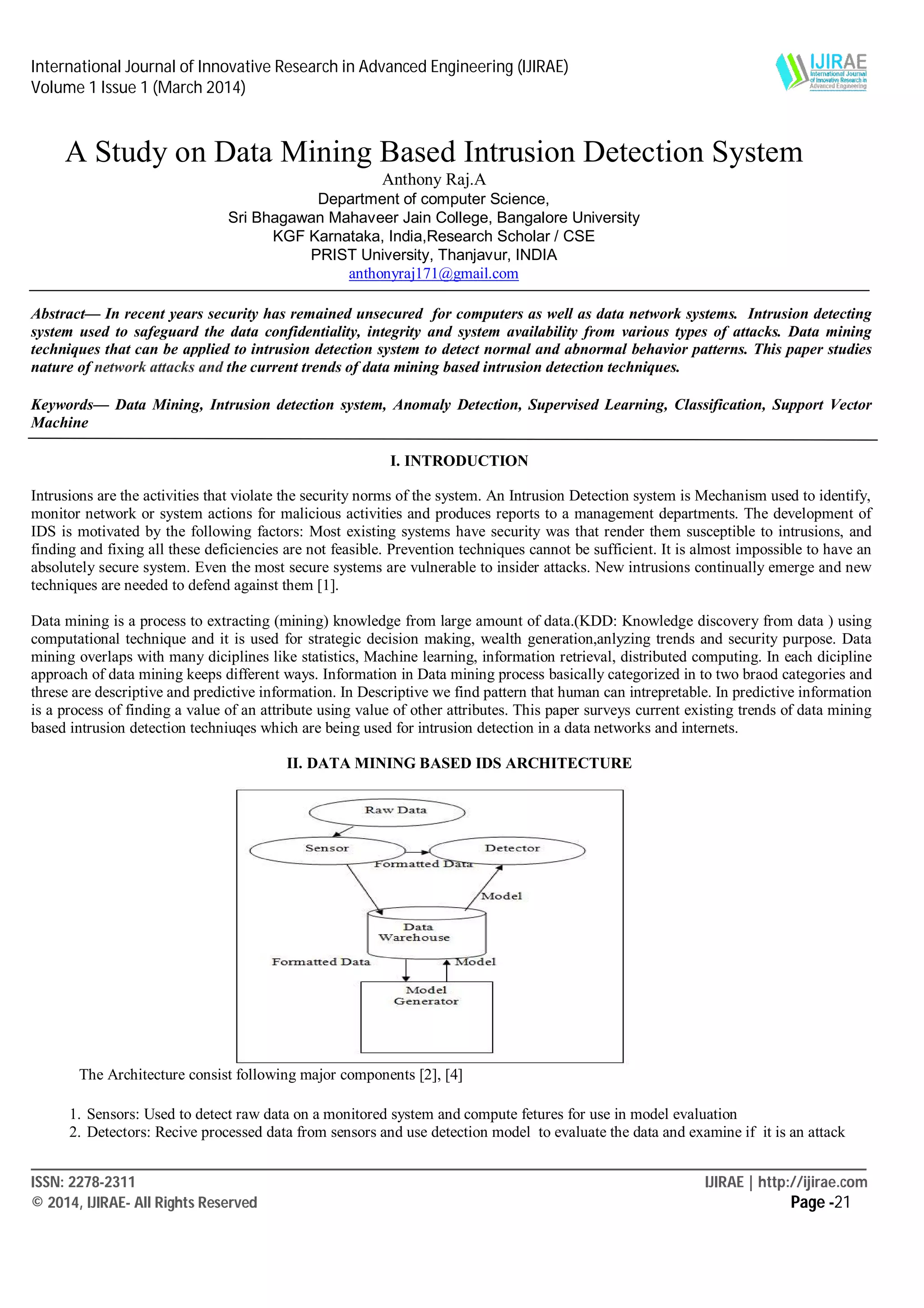 International Journal of Innovative Research in Advanced Engineering (IJIRAE)
Volume 1 Issue 1 (March 2014)
____________________________________________________________________________________________________________
ISSN: 2278-2311 IJIRAE | http://ijirae.com
© 2014, IJIRAE- All Rights Reserved Page -21
A Study on Data Mining Based Intrusion Detection System
Anthony Raj.A
Department of computer Science,
Sri Bhagawan Mahaveer Jain College, Bangalore University
KGF Karnataka, India,Research Scholar / CSE
PRIST University, Thanjavur, INDIA
anthonyraj171@gmail.com
Abstract— In recent years security has remained unsecured for computers as well as data network systems. Intrusion detecting
system used to safeguard the data confidentiality, integrity and system availability from various types of attacks. Data mining
techniques that can be applied to intrusion detection system to detect normal and abnormal behavior patterns. This paper studies
nature of network attacks and the current trends of data mining based intrusion detection techniques.
Keywords— Data Mining, Intrusion detection system, Anomaly Detection, Supervised Learning, Classification, Support Vector
Machine
I. INTRODUCTION
Intrusions are the activities that violate the security norms of the system. An Intrusion Detection system is Mechanism used to identify,
monitor network or system actions for malicious activities and produces reports to a management departments. The development of
IDS is motivated by the following factors: Most existing systems have security was that render them susceptible to intrusions, and
finding and fixing all these deficiencies are not feasible. Prevention techniques cannot be sufficient. It is almost impossible to have an
absolutely secure system. Even the most secure systems are vulnerable to insider attacks. New intrusions continually emerge and new
techniques are needed to defend against them [1].
Data mining is a process to extracting (mining) knowledge from large amount of data.(KDD: Knowledge discovery from data ) using
computational technique and it is used for strategic decision making, wealth generation,anlyzing trends and security purpose. Data
mining overlaps with many diciplines like statistics, Machine learning, information retrieval, distributed computing. In each dicipline
approach of data mining keeps different ways. Information in Data mining process basically categorized in to two braod categories and
threse are descriptive and predictive information. In Descriptive we find pattern that human can intrepretable. In predictive information
is a process of finding a value of an attribute using value of other attributes. This paper surveys current existing trends of data mining
based intrusion detection techniuqes which are being used for intrusion detection in a data networks and internets.
II. DATA MINING BASED IDS ARCHITECTURE
The Architecture consist following major components [2], [4]
1. Sensors: Used to detect raw data on a monitored system and compute fetures for use in model evaluation
2. Detectors: Recive processed data from sensors and use detection model to evaluate the data and examine if it is an attack
 