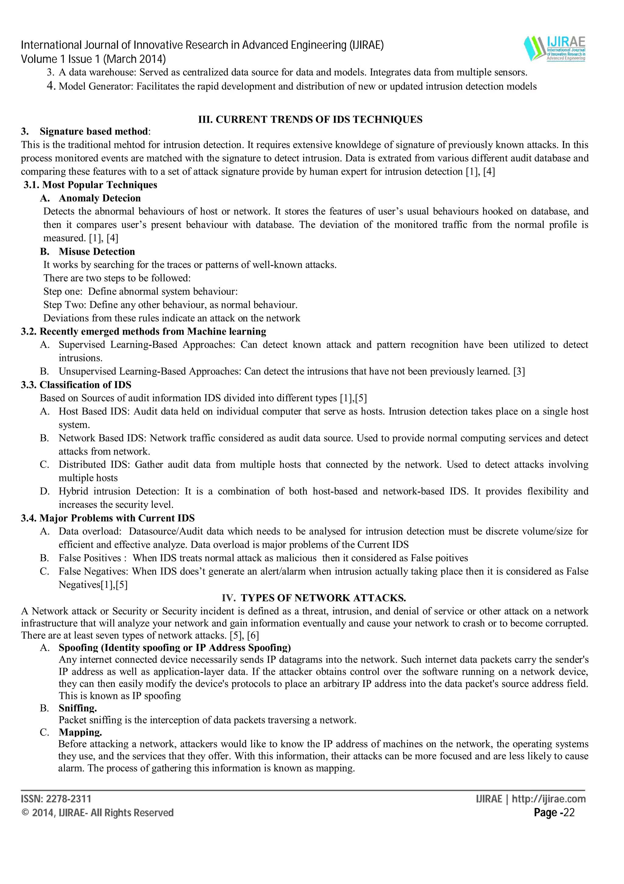 International Journal of Innovative Research in Advanced Engineering (IJIRAE)
Volume 1 Issue 1 (March 2014)
____________________________________________________________________________________________________________
ISSN: 2278-2311 IJIRAE | http://ijirae.com
© 2014, IJIRAE- All Rights Reserved Page -22
3. A data warehouse: Served as centralized data source for data and models. Integrates data from multiple sensors.
4. Model Generator: Facilitates the rapid development and distribution of new or updated intrusion detection models

III. CURRENT TRENDS OF IDS TECHNIQUES
3. Signature based method:
This is the traditional mehtod for intrusion detection. It requires extensive knowldege of signature of previously known attacks. In this
process monitored events are matched with the signature to detect intrusion. Data is extrated from various different audit database and
comparing these features with to a set of attack signature provide by human expert for intrusion detection [1], [4]
3.1. Most Popular Techniques
A. Anomaly Detecion
Detects the abnormal behaviours of host or network. It stores the features of user’s usual behaviours hooked on database, and
then it compares user’s present behaviour with database. The deviation of the monitored traffic from the normal profile is
measured. [1], [4]
B. Misuse Detection
It works by searching for the traces or patterns of well-known attacks.
There are two steps to be followed:
Step one: Define abnormal system behaviour:
Step Two: Define any other behaviour, as normal behaviour.
Deviations from these rules indicate an attack on the network
3.2. Recently emerged methods from Machine learning
A. Supervised Learning-Based Approaches: Can detect known attack and pattern recognition have been utilized to detect
intrusions.
B. Unsupervised Learning-Based Approaches: Can detect the intrusions that have not been previously learned. [3]
3.3. Classification of IDS
Based on Sources of audit information IDS divided into different types [1],[5]
A. Host Based IDS: Audit data held on individual computer that serve as hosts. Intrusion detection takes place on a single host
system.
B. Network Based IDS: Network traffic considered as audit data source. Used to provide normal computing services and detect
attacks from network.
C. Distributed IDS: Gather audit data from multiple hosts that connected by the network. Used to detect attacks involving
multiple hosts
D. Hybrid intrusion Detection: It is a combination of both host-based and network-based IDS. It provides flexibility and
increases the security level.
3.4. Major Problems with Current IDS
A. Data overload: Datasource/Audit data which needs to be analysed for intrusion detection must be discrete volume/size for
efficient and effective analyze. Data overload is major problems of the Current IDS
B. False Positives : When IDS treats normal attack as malicious then it considered as False poitives
C. False Negatives: When IDS does’t generate an alert/alarm when intrusion actually taking place then it is considered as False
Negatives[1],[5]
IV. TYPES OF NETWORK ATTACKS.
A Network attack or Security or Security incident is defined as a threat, intrusion, and denial of service or other attack on a network
infrastructure that will analyze your network and gain information eventually and cause your network to crash or to become corrupted.
There are at least seven types of network attacks. [5], [6]
A. Spoofing (Identity spoofing or IP Address Spoofing)
Any internet connected device necessarily sends IP datagrams into the network. Such internet data packets carry the sender's
IP address as well as application-layer data. If the attacker obtains control over the software running on a network device,
they can then easily modify the device's protocols to place an arbitrary IP address into the data packet's source address field.
This is known as IP spoofing
B. Sniffing.
Packet sniffing is the interception of data packets traversing a network.
C. Mapping.
Before attacking a network, attackers would like to know the IP address of machines on the network, the operating systems
they use, and the services that they offer. With this information, their attacks can be more focused and are less likely to cause
alarm. The process of gathering this information is known as mapping.
 