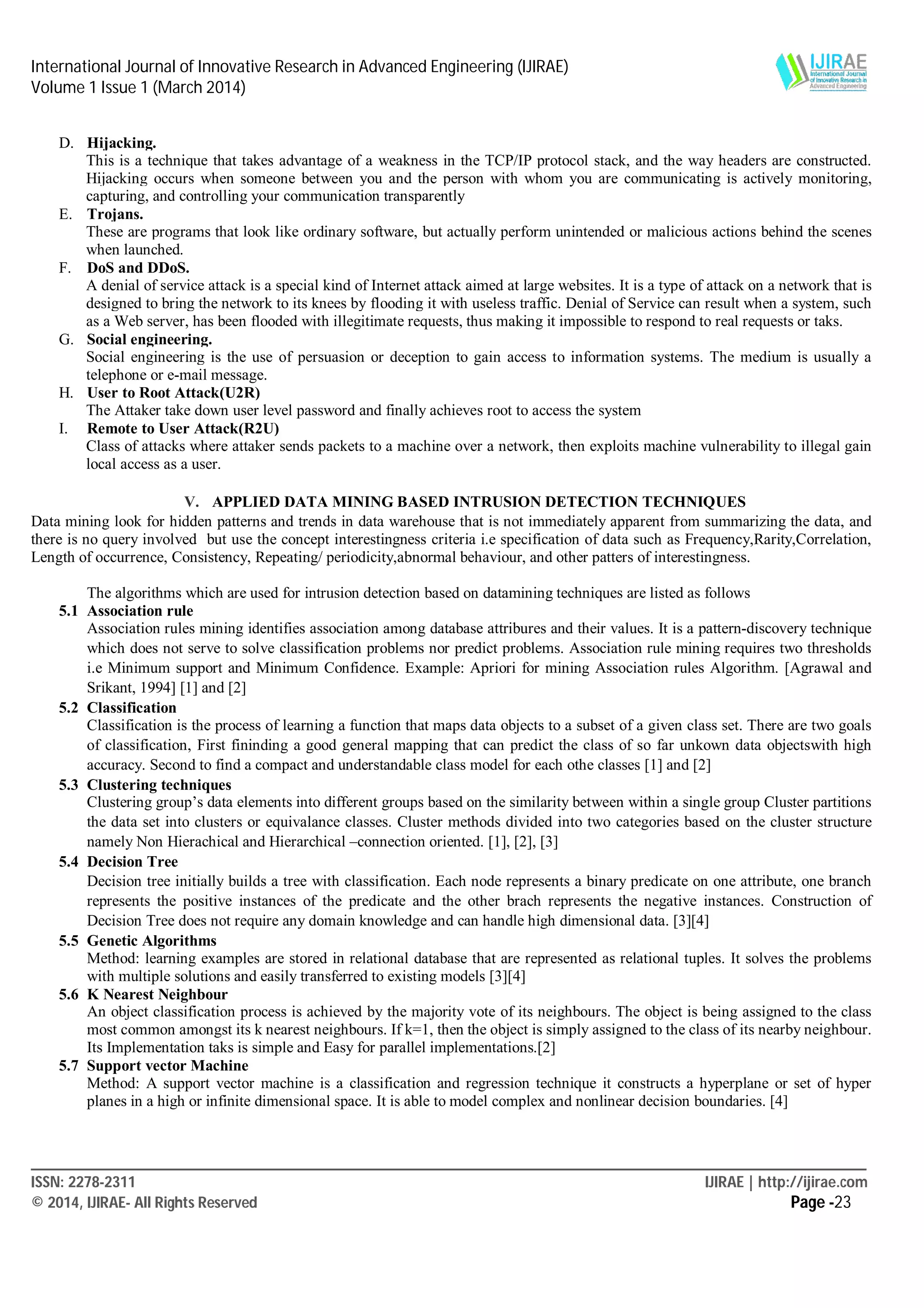 International Journal of Innovative Research in Advanced Engineering (IJIRAE)
Volume 1 Issue 1 (March 2014)
____________________________________________________________________________________________________________
ISSN: 2278-2311 IJIRAE | http://ijirae.com
© 2014, IJIRAE- All Rights Reserved Page -23
D. Hijacking.
This is a technique that takes advantage of a weakness in the TCP/IP protocol stack, and the way headers are constructed.
Hijacking occurs when someone between you and the person with whom you are communicating is actively monitoring,
capturing, and controlling your communication transparently
E. Trojans.
These are programs that look like ordinary software, but actually perform unintended or malicious actions behind the scenes
when launched.
F. DoS and DDoS.
A denial of service attack is a special kind of Internet attack aimed at large websites. It is a type of attack on a network that is
designed to bring the network to its knees by flooding it with useless traffic. Denial of Service can result when a system, such
as a Web server, has been flooded with illegitimate requests, thus making it impossible to respond to real requests or taks.
G. Social engineering.
Social engineering is the use of persuasion or deception to gain access to information systems. The medium is usually a
telephone or e-mail message.
H. User to Root Attack(U2R)
The Attaker take down user level password and finally achieves root to access the system
I. Remote to User Attack(R2U)
Class of attacks where attaker sends packets to a machine over a network, then exploits machine vulnerability to illegal gain
local access as a user.
V. APPLIED DATA MINING BASED INTRUSION DETECTION TECHNIQUES
Data mining look for hidden patterns and trends in data warehouse that is not immediately apparent from summarizing the data, and
there is no query involved but use the concept interestingness criteria i.e specification of data such as Frequency,Rarity,Correlation,
Length of occurrence, Consistency, Repeating/ periodicity,abnormal behaviour, and other patters of interestingness.
The algorithms which are used for intrusion detection based on datamining techniques are listed as follows
5.1 Association rule
Association rules mining identifies association among database attribures and their values. It is a pattern-discovery technique
which does not serve to solve classification problems nor predict problems. Association rule mining requires two thresholds
i.e Minimum support and Minimum Confidence. Example: Apriori for mining Association rules Algorithm. [Agrawal and
Srikant, 1994] [1] and [2]
5.2 Classification
Classification is the process of learning a function that maps data objects to a subset of a given class set. There are two goals
of classification, First fininding a good general mapping that can predict the class of so far unkown data objectswith high
accuracy. Second to find a compact and understandable class model for each othe classes [1] and [2]
5.3 Clustering techniques
Clustering group’s data elements into different groups based on the similarity between within a single group Cluster partitions
the data set into clusters or equivalance classes. Cluster methods divided into two categories based on the cluster structure
namely Non Hierachical and Hierarchical –connection oriented. [1], [2], [3]
5.4 Decision Tree
Decision tree initially builds a tree with classification. Each node represents a binary predicate on one attribute, one branch
represents the positive instances of the predicate and the other brach represents the negative instances. Construction of
Decision Tree does not require any domain knowledge and can handle high dimensional data. [3][4]
5.5 Genetic Algorithms
Method: learning examples are stored in relational database that are represented as relational tuples. It solves the problems
with multiple solutions and easily transferred to existing models [3][4]
5.6 K Nearest Neighbour
An object classification process is achieved by the majority vote of its neighbours. The object is being assigned to the class
most common amongst its k nearest neighbours. If k=1, then the object is simply assigned to the class of its nearby neighbour.
Its Implementation taks is simple and Easy for parallel implementations.[2]
5.7 Support vector Machine
Method: A support vector machine is a classification and regression technique it constructs a hyperplane or set of hyper
planes in a high or infinite dimensional space. It is able to model complex and nonlinear decision boundaries. [4]
 