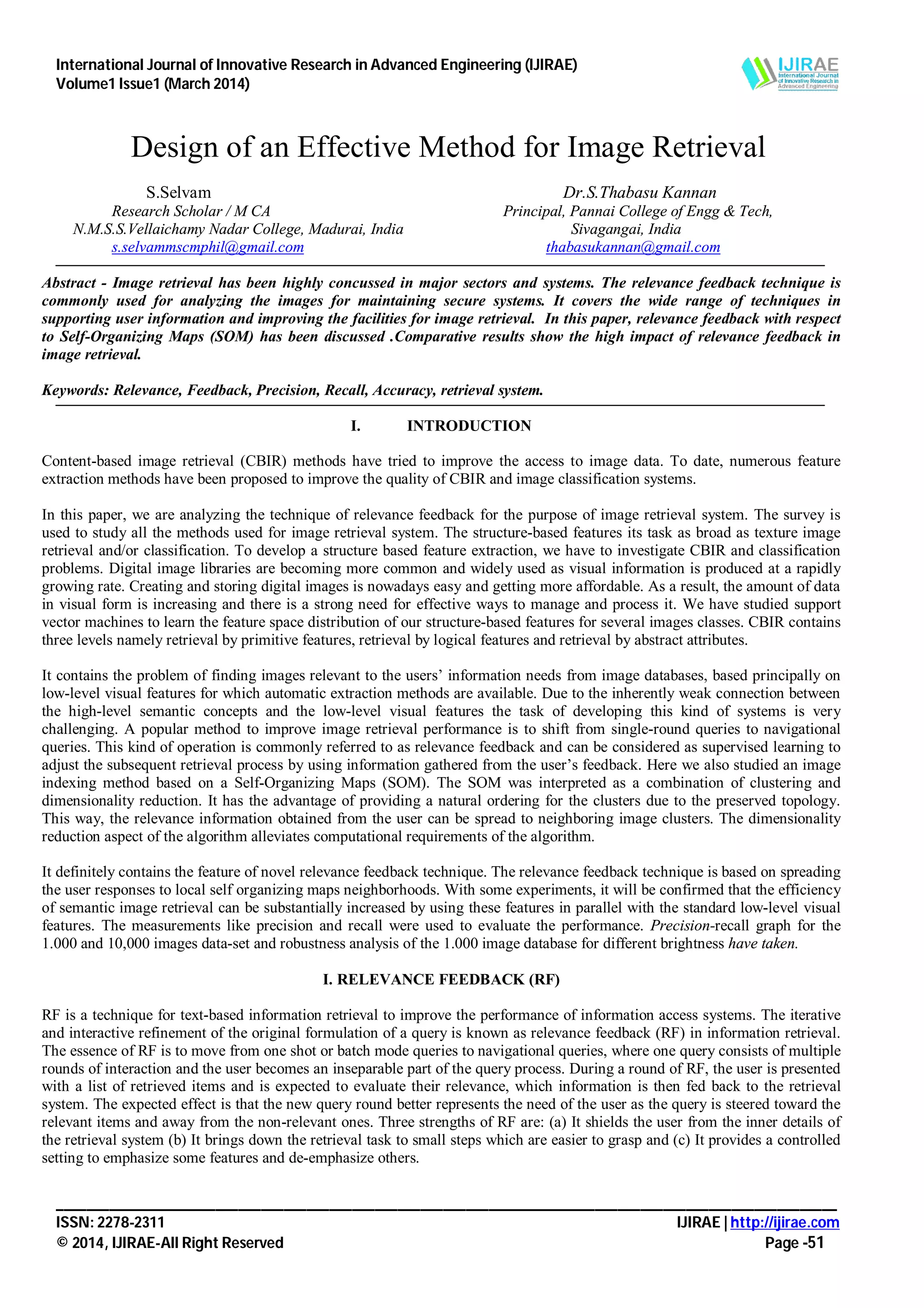 International Journal of Innovative Research in Advanced Engineering (IJIRAE)
Volume1 Issue1 (March 2014)
_______________________________________________________________________________________________________
ISSN: 2278-2311 IJIRAE | http://ijirae.com
© 2014, IJIRAE-All Right Reserved Page -51
Design of an Effective Method for Image Retrieval
S.Selvam Dr.S.Thabasu Kannan
Research Scholar / M CA Principal, Pannai College of Engg & Tech,
N.M.S.S.Vellaichamy Nadar College, Madurai, India Sivagangai, India
s.selvammscmphil@gmail.com thabasukannan@gmail.com
Abstract - Image retrieval has been highly concussed in major sectors and systems. The relevance feedback technique is
commonly used for analyzing the images for maintaining secure systems. It covers the wide range of techniques in
supporting user information and improving the facilities for image retrieval. In this paper, relevance feedback with respect
to Self-Organizing Maps (SOM) has been discussed .Comparative results show the high impact of relevance feedback in
image retrieval.
Keywords: Relevance, Feedback, Precision, Recall, Accuracy, retrieval system.
I. INTRODUCTION
Content-based image retrieval (CBIR) methods have tried to improve the access to image data. To date, numerous feature
extraction methods have been proposed to improve the quality of CBIR and image classification systems.
In this paper, we are analyzing the technique of relevance feedback for the purpose of image retrieval system. The survey is
used to study all the methods used for image retrieval system. The structure-based features its task as broad as texture image
retrieval and/or classification. To develop a structure based feature extraction, we have to investigate CBIR and classification
problems. Digital image libraries are becoming more common and widely used as visual information is produced at a rapidly
growing rate. Creating and storing digital images is nowadays easy and getting more affordable. As a result, the amount of data
in visual form is increasing and there is a strong need for effective ways to manage and process it. We have studied support
vector machines to learn the feature space distribution of our structure-based features for several images classes. CBIR contains
three levels namely retrieval by primitive features, retrieval by logical features and retrieval by abstract attributes.
It contains the problem of finding images relevant to the users’ information needs from image databases, based principally on
low-level visual features for which automatic extraction methods are available. Due to the inherently weak connection between
the high-level semantic concepts and the low-level visual features the task of developing this kind of systems is very
challenging. A popular method to improve image retrieval performance is to shift from single-round queries to navigational
queries. This kind of operation is commonly referred to as relevance feedback and can be considered as supervised learning to
adjust the subsequent retrieval process by using information gathered from the user’s feedback. Here we also studied an image
indexing method based on a Self-Organizing Maps (SOM). The SOM was interpreted as a combination of clustering and
dimensionality reduction. It has the advantage of providing a natural ordering for the clusters due to the preserved topology.
This way, the relevance information obtained from the user can be spread to neighboring image clusters. The dimensionality
reduction aspect of the algorithm alleviates computational requirements of the algorithm.
It definitely contains the feature of novel relevance feedback technique. The relevance feedback technique is based on spreading
the user responses to local self organizing maps neighborhoods. With some experiments, it will be confirmed that the efficiency
of semantic image retrieval can be substantially increased by using these features in parallel with the standard low-level visual
features. The measurements like precision and recall were used to evaluate the performance. Precision-recall graph for the
1.000 and 10,000 images data-set and robustness analysis of the 1.000 image database for different brightness have taken.
I. RELEVANCE FEEDBACK (RF)
RF is a technique for text-based information retrieval to improve the performance of information access systems. The iterative
and interactive refinement of the original formulation of a query is known as relevance feedback (RF) in information retrieval.
The essence of RF is to move from one shot or batch mode queries to navigational queries, where one query consists of multiple
rounds of interaction and the user becomes an inseparable part of the query process. During a round of RF, the user is presented
with a list of retrieved items and is expected to evaluate their relevance, which information is then fed back to the retrieval
system. The expected effect is that the new query round better represents the need of the user as the query is steered toward the
relevant items and away from the non-relevant ones. Three strengths of RF are: (a) It shields the user from the inner details of
the retrieval system (b) It brings down the retrieval task to small steps which are easier to grasp and (c) It provides a controlled
setting to emphasize some features and de-emphasize others.
 