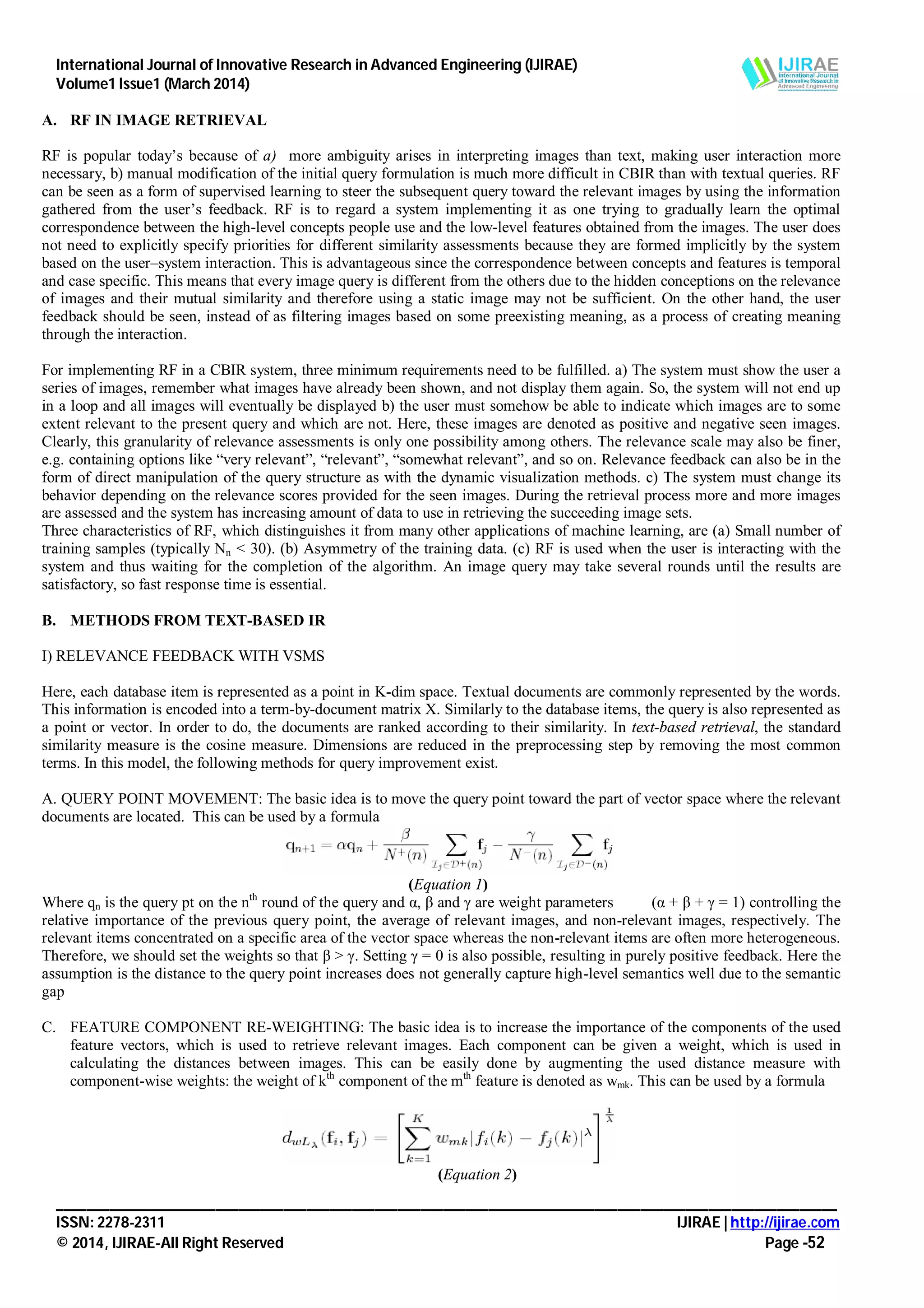International Journal of Innovative Research in Advanced Engineering (IJIRAE)
Volume1 Issue1 (March 2014)
_______________________________________________________________________________________________________
ISSN: 2278-2311 IJIRAE | http://ijirae.com
© 2014, IJIRAE-All Right Reserved Page -52
A. RF IN IMAGE RETRIEVAL
RF is popular today’s because of a) more ambiguity arises in interpreting images than text, making user interaction more
necessary, b) manual modification of the initial query formulation is much more difficult in CBIR than with textual queries. RF
can be seen as a form of supervised learning to steer the subsequent query toward the relevant images by using the information
gathered from the user’s feedback. RF is to regard a system implementing it as one trying to gradually learn the optimal
correspondence between the high-level concepts people use and the low-level features obtained from the images. The user does
not need to explicitly specify priorities for different similarity assessments because they are formed implicitly by the system
based on the user–system interaction. This is advantageous since the correspondence between concepts and features is temporal
and case specific. This means that every image query is different from the others due to the hidden conceptions on the relevance
of images and their mutual similarity and therefore using a static image may not be sufficient. On the other hand, the user
feedback should be seen, instead of as filtering images based on some preexisting meaning, as a process of creating meaning
through the interaction.
For implementing RF in a CBIR system, three minimum requirements need to be fulfilled. a) The system must show the user a
series of images, remember what images have already been shown, and not display them again. So, the system will not end up
in a loop and all images will eventually be displayed b) the user must somehow be able to indicate which images are to some
extent relevant to the present query and which are not. Here, these images are denoted as positive and negative seen images.
Clearly, this granularity of relevance assessments is only one possibility among others. The relevance scale may also be finer,
e.g. containing options like “very relevant”, “relevant”, “somewhat relevant”, and so on. Relevance feedback can also be in the
form of direct manipulation of the query structure as with the dynamic visualization methods. c) The system must change its
behavior depending on the relevance scores provided for the seen images. During the retrieval process more and more images
are assessed and the system has increasing amount of data to use in retrieving the succeeding image sets.
Three characteristics of RF, which distinguishes it from many other applications of machine learning, are (a) Small number of
training samples (typically Nn < 30). (b) Asymmetry of the training data. (c) RF is used when the user is interacting with the
system and thus waiting for the completion of the algorithm. An image query may take several rounds until the results are
satisfactory, so fast response time is essential.
B. METHODS FROM TEXT-BASED IR
I) RELEVANCE FEEDBACK WITH VSMS
Here, each database item is represented as a point in K-dim space. Textual documents are commonly represented by the words.
This information is encoded into a term-by-document matrix X. Similarly to the database items, the query is also represented as
a point or vector. In order to do, the documents are ranked according to their similarity. In text-based retrieval, the standard
similarity measure is the cosine measure. Dimensions are reduced in the preprocessing step by removing the most common
terms. In this model, the following methods for query improvement exist.
A. QUERY POINT MOVEMENT: The basic idea is to move the query point toward the part of vector space where the relevant
documents are located. This can be used by a formula
(Equation 1)
Where qn is the query pt on the nth
round of the query and α, β and γ are weight parameters (α + β + γ = 1) controlling the
relative importance of the previous query point, the average of relevant images, and non-relevant images, respectively. The
relevant items concentrated on a specific area of the vector space whereas the non-relevant items are often more heterogeneous.
Therefore, we should set the weights so that β > γ. Setting γ = 0 is also possible, resulting in purely positive feedback. Here the
assumption is the distance to the query point increases does not generally capture high-level semantics well due to the semantic
gap
C. FEATURE COMPONENT RE-WEIGHTING: The basic idea is to increase the importance of the components of the used
feature vectors, which is used to retrieve relevant images. Each component can be given a weight, which is used in
calculating the distances between images. This can be easily done by augmenting the used distance measure with
component-wise weights: the weight of kth
component of the mth
feature is denoted as wmk. This can be used by a formula
(Equation 2)
 