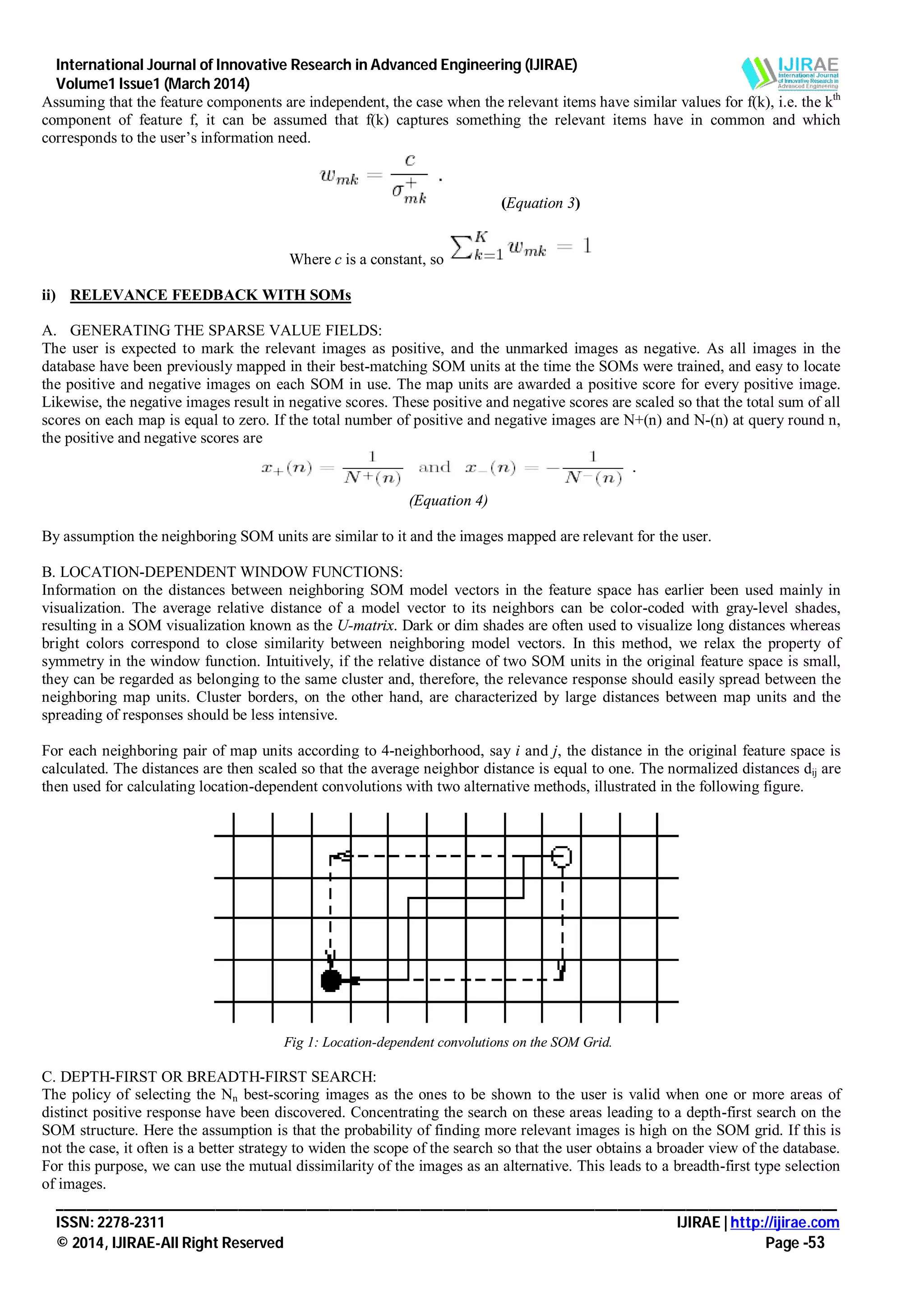 International Journal of Innovative Research in Advanced Engineering (IJIRAE)
Volume1 Issue1 (March 2014)
_______________________________________________________________________________________________________
ISSN: 2278-2311 IJIRAE | http://ijirae.com
© 2014, IJIRAE-All Right Reserved Page -53
Assuming that the feature components are independent, the case when the relevant items have similar values for f(k), i.e. the kth
component of feature f, it can be assumed that f(k) captures something the relevant items have in common and which
corresponds to the user’s information need.
(Equation 3)
Where c is a constant, so
ii) RELEVANCE FEEDBACK WITH SOMs
A. GENERATING THE SPARSE VALUE FIELDS:
The user is expected to mark the relevant images as positive, and the unmarked images as negative. As all images in the
database have been previously mapped in their best-matching SOM units at the time the SOMs were trained, and easy to locate
the positive and negative images on each SOM in use. The map units are awarded a positive score for every positive image.
Likewise, the negative images result in negative scores. These positive and negative scores are scaled so that the total sum of all
scores on each map is equal to zero. If the total number of positive and negative images are N+(n) and N-(n) at query round n,
the positive and negative scores are
(Equation 4)
By assumption the neighboring SOM units are similar to it and the images mapped are relevant for the user.
B. LOCATION-DEPENDENT WINDOW FUNCTIONS:
Information on the distances between neighboring SOM model vectors in the feature space has earlier been used mainly in
visualization. The average relative distance of a model vector to its neighbors can be color-coded with gray-level shades,
resulting in a SOM visualization known as the U-matrix. Dark or dim shades are often used to visualize long distances whereas
bright colors correspond to close similarity between neighboring model vectors. In this method, we relax the property of
symmetry in the window function. Intuitively, if the relative distance of two SOM units in the original feature space is small,
they can be regarded as belonging to the same cluster and, therefore, the relevance response should easily spread between the
neighboring map units. Cluster borders, on the other hand, are characterized by large distances between map units and the
spreading of responses should be less intensive.
For each neighboring pair of map units according to 4-neighborhood, say i and j, the distance in the original feature space is
calculated. The distances are then scaled so that the average neighbor distance is equal to one. The normalized distances dij are
then used for calculating location-dependent convolutions with two alternative methods, illustrated in the following figure.
Fig 1: Location-dependent convolutions on the SOM Grid.
C. DEPTH-FIRST OR BREADTH-FIRST SEARCH:
The policy of selecting the Nn best-scoring images as the ones to be shown to the user is valid when one or more areas of
distinct positive response have been discovered. Concentrating the search on these areas leading to a depth-first search on the
SOM structure. Here the assumption is that the probability of finding more relevant images is high on the SOM grid. If this is
not the case, it often is a better strategy to widen the scope of the search so that the user obtains a broader view of the database.
For this purpose, we can use the mutual dissimilarity of the images as an alternative. This leads to a breadth-first type selection
of images.
 