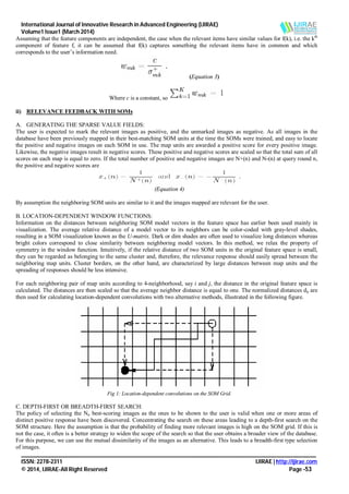 International Journal of Innovative Research in Advanced Engineering (IJIRAE)
Volume1 Issue1 (March 2014)
_______________________________________________________________________________________________________
ISSN: 2278-2311 IJIRAE | http://ijirae.com
© 2014, IJIRAE-All Right Reserved Page -53
Assuming that the feature components are independent, the case when the relevant items have similar values for f(k), i.e. the kth
component of feature f, it can be assumed that f(k) captures something the relevant items have in common and which
corresponds to the user’s information need.
(Equation 3)
Where c is a constant, so
ii) RELEVANCE FEEDBACK WITH SOMs
A. GENERATING THE SPARSE VALUE FIELDS:
The user is expected to mark the relevant images as positive, and the unmarked images as negative. As all images in the
database have been previously mapped in their best-matching SOM units at the time the SOMs were trained, and easy to locate
the positive and negative images on each SOM in use. The map units are awarded a positive score for every positive image.
Likewise, the negative images result in negative scores. These positive and negative scores are scaled so that the total sum of all
scores on each map is equal to zero. If the total number of positive and negative images are N+(n) and N-(n) at query round n,
the positive and negative scores are
(Equation 4)
By assumption the neighboring SOM units are similar to it and the images mapped are relevant for the user.
B. LOCATION-DEPENDENT WINDOW FUNCTIONS:
Information on the distances between neighboring SOM model vectors in the feature space has earlier been used mainly in
visualization. The average relative distance of a model vector to its neighbors can be color-coded with gray-level shades,
resulting in a SOM visualization known as the U-matrix. Dark or dim shades are often used to visualize long distances whereas
bright colors correspond to close similarity between neighboring model vectors. In this method, we relax the property of
symmetry in the window function. Intuitively, if the relative distance of two SOM units in the original feature space is small,
they can be regarded as belonging to the same cluster and, therefore, the relevance response should easily spread between the
neighboring map units. Cluster borders, on the other hand, are characterized by large distances between map units and the
spreading of responses should be less intensive.
For each neighboring pair of map units according to 4-neighborhood, say i and j, the distance in the original feature space is
calculated. The distances are then scaled so that the average neighbor distance is equal to one. The normalized distances dij are
then used for calculating location-dependent convolutions with two alternative methods, illustrated in the following figure.
Fig 1: Location-dependent convolutions on the SOM Grid.
C. DEPTH-FIRST OR BREADTH-FIRST SEARCH:
The policy of selecting the Nn best-scoring images as the ones to be shown to the user is valid when one or more areas of
distinct positive response have been discovered. Concentrating the search on these areas leading to a depth-first search on the
SOM structure. Here the assumption is that the probability of finding more relevant images is high on the SOM grid. If this is
not the case, it often is a better strategy to widen the scope of the search so that the user obtains a broader view of the database.
For this purpose, we can use the mutual dissimilarity of the images as an alternative. This leads to a breadth-first type selection
of images.
 