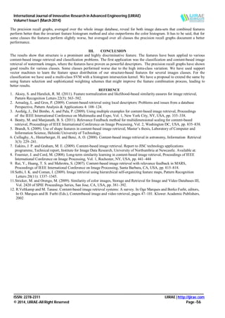 International Journal of Innovative Research in Advanced Engineering (IJIRAE)
Volume1 Issue1 (March 2014)
_______________________________________________________________________________________________________
ISSN: 2278-2311 IJIRAE | http://ijirae.com
© 2014, IJIRAE-All Right Reserved Page -56
The precision recall graphs, averaged over the whole image database, reveal for both image data-sets that combined features
perform better than the invariant feature histogram method and also outperforms the color histogram. It has to be said, that for
some classes the features perform slightly worse, but averaged over all classes the precision recall graphs document a better
performance.
III. CONCLUSION
The results show that structure is a prominent and highly discriminative feature. The features have been applied to various
content-based image retrieval and classification problems. The first application was the classification and content-based image
retrieval of watermark images, where the features have proven as powerful descriptors. The precision recall graphs have shown
good results for various classes. Some classes performed worse due to the high intra-class variation. We have used support
vector machines to learn the feature space distribution of our structure-based features for several images classes. For the
classification we have used a multi-class SVM with a histogram intersection kernel. We have a proposal to extend the same by
using feature selection and sophisticated weighting schemes that might improve the feature combination process, leading to
better results.
REFERENCE
1. Aksoy, S. and Haralick, R. M. (2011). Feature normalization and likelihood-based similarity easures for image retrieval,
Pattern Recognition Letters 22(5): 563–582.
2. Amsaleg, L. and Gros, P. (2009). Content-based retrieval using local descriptors: Problems and issues from a database
Perspective, Pattern Analysis & Applications 4: 108–124.
3. Assfalg, J., Del Bimbo, A. and Pala, P. (2009). Using multiple examples for content-based image retrieval, Proceedings
of the IEEE International Conference on Multimedia and Expo, Vol. 1, New York City, NY, USA, pp. 335–338.
4. Beatty, M. and Manjunath, B. S. (2011). Relevance Feedback method for multidimensional scaling for content-based
retrieval, Proceedings of IEEE International Conference on Image Processing, Vol. 2, Washington DC, USA, pp. 835–838.
5. Brandt, S. (2009). Use of shape features in content-based image retrieval, Master’s thesis, Laboratory of Computer and
Information Science, Helsinki University of Technology.
6. Csillaghy, A., Hinterberger, H. and Benz, A. O. (2008). Content-based image retrieval in astronomy, Information Retrieval
3(3): 229–241.
7. Eakins, J. P. and Graham, M. E. (2009). Content-based image retrieval. Report to JISC technology applications
programme, Technical report, Institute for Image Data Research, University of Northumbria at Newcastle. Available at:
8. Fournier, J. and Cord, M. (2008). Long-term similarity learning in content-based image retrieval, Proceedings of IEEE
International Conference on Image Processing, Vol. 1, Rochester, NY, USA, pp. 441–444
9. Rui, Y., Huang, T. S. and Mehrotra, S. (2007). Content-based image retrieval with relevance feedback in MARS,
Proceedings of IEEE International Conference on Image Processing, Santa Barbara, CA, USA, pp. 815–818.
10.Sethi, I. K. and Coman, I. (2009). Image retrieval using hierarchical self-organizing feature maps, Pattern Recognition
Letters 20(11): 1337–1345.
11.Stricker, M. and Orengo, M. (2009). Similarity of color images, Storage and Retrieval for Image and Video Databases III,
Vol. 2420 of SPIE Proceedings Series, San Jose, CA, USA, pp. 381–392.
12. R.Veltkamp and M. Tanase. Content-based image retrieval systems: A survey. In Oge Marques and Borko Furht, editors,
In O. Marques and B. Furht (Eds.), Contentbased image and video retrieval, pages 47–101. Kluwer Academic Publishers,
2002
 