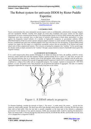 International Journal of Innovative Research in Advanced Engineering (IJIRAE)
Volume 1, Issue 1 (March 2014)
ISSN: 2278-2311 IJIRAE | http://ijirae.com
© 2014, IJIRAE – All Rights Reserved Page - 1
The Robust system for antivenin DDOS by Rioter Puddle
Expertise
Amarjit Kaur
Department of Computer Science &Engineering,
Guru Nanak Dev University, Amritsar, India.
amark40@ymail.com
I INTRODUCTION
Secure communication has some anticipated security aspects such as confidentiality, authentication, message integrity
and non repudiation. Besides, recently more people are aware that availability and access control are also urgent
requirements of secure communication because of the dishonourable Denial of Service (DoS) attacks that render by the
illegitimate users into a network, host, or other piece of network infrastructure to harm them, particularly it is done
against the frequently visited websites of a number of high-profile companies or government websites. DDoS
(Distributed Denial of Service) attack operates adequate puppet computers to create amount of data packets, the attacks
become coordinated and come from multiple puppets at the same time thus are even devastating .A typical DDoS attack
contains two stages, the first stage is to cooperation susceptible systems that are accessible in the Internet and install
attack tools in these compromised systems. This is known as turning the computers into “zombies.” In the second stage,
the attacker sends an attack command to the “zombies” through a secure channel to launch a bandwidth attack against the
targeted victim(s).
1.1 OVERVIEW OF PUSHBACK
If we could unequivocally detect packets belonging to an attack and drop just those, the problem would be solved.
However, routers cannot tell with total certainty whether a packet actually fits to a ‘good’ or a ‘bad’ flow; our goal will
be to develop heuristics that try to identify most of the bad packets, while trying not to interfere with the good ones.
Again, Mahajanet al. introduces the concept of Aggregate-based Congestion Control (ACC); in this context, an aggregate
is defined as a subset of the traffic with an recognizable property. For example, “packets to destination D”, TCP SYN
packets”, or even “IP packets with a bad checksum” are all potential descriptions of aggregates. The task is to identify
aggregates responsible for congestion, and preferentially drop them at the routers.
To illustrate Pushback, consider the network in Figure 1. The server is under attack; the routers___ are the last few
routers by which traffic spreads. The thick lines show links through which attack traffic is flowing; the thin lines show
links with no bad traffic. Only the last link is actually congested, as the inner part of the network is adequately
provisioned. In the absence of any special measures, hardly any non-attack traffic would be reaching the destination.
Some non-attack traffic is flowing through the links between R2-R5, R3-R6 R5-R8, R6-R8, and from R8 to D, but most
of it is dropped due to congestion in R8-D.
 