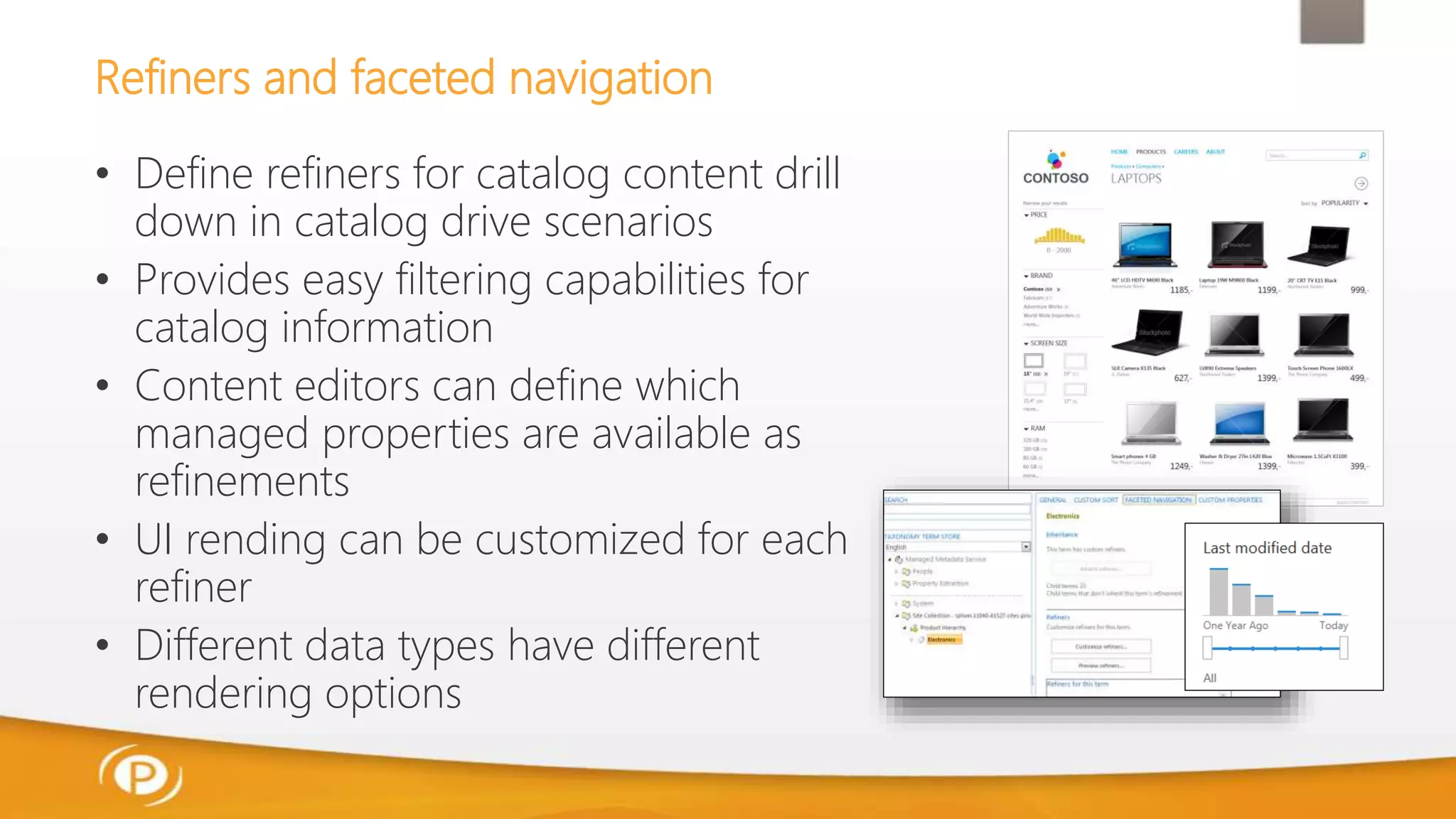 Refiners and faceted navigation
• Define refiners for catalog content drill
down in catalog drive scenarios
• Provides easy filtering capabilities for
catalog information
• Content editors can define which
managed properties are available as
refinements
• UI rending can be customized for each
refiner
• Different data types have different
rendering options
 