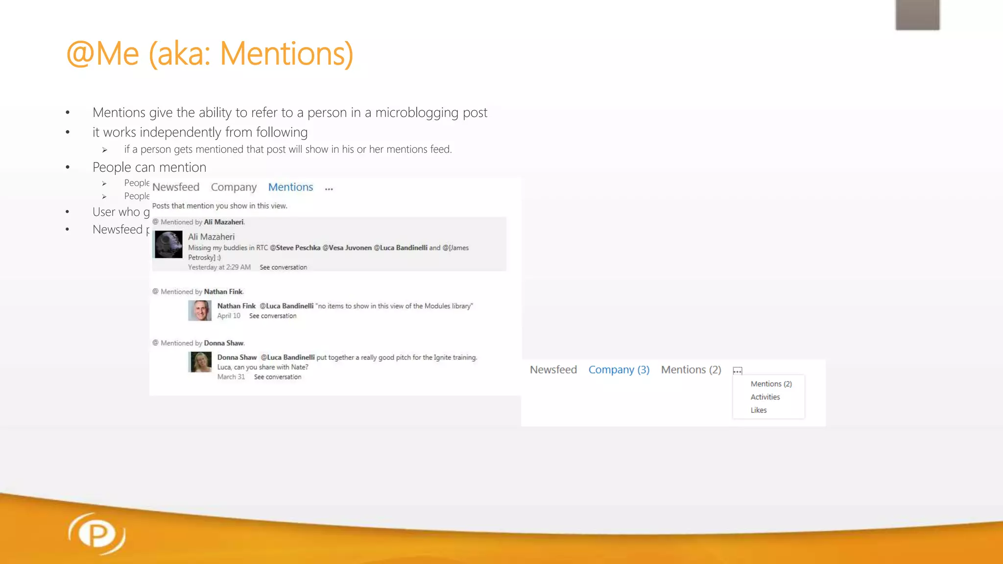@Me (aka: Mentions)
• Mentions give the ability to refer to a person in a microblogging post
• it works independently from following
 if a person gets mentioned that post will show in his or her mentions feed.
• People can mention
 People who are in the “Followed People” list
 People in the Profile DB
• User who gets mentioned receives a notification email
• Newsfeed page also provides a visual notification of number of mentions
 