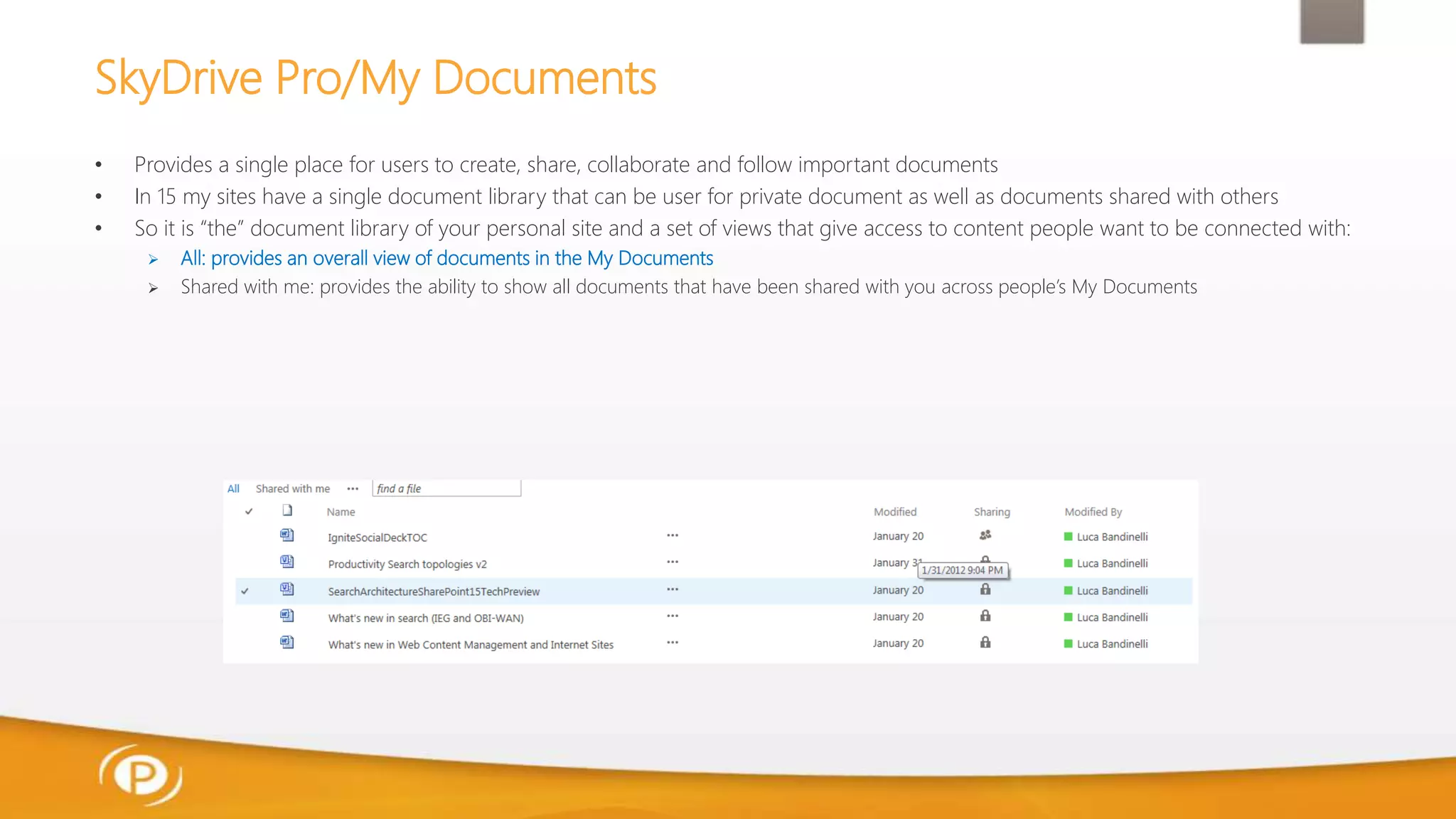 SkyDrive Pro/My Documents
• Provides a single place for users to create, share, collaborate and follow important documents
• In 15 my sites have a single document library that can be user for private document as well as documents shared with others
• So it is “the” document library of your personal site and a set of views that give access to content people want to be connected with:
 All: provides an overall view of documents in the My Documents
 Shared with me: provides the ability to show all documents that have been shared with you across people’s My Documents
 