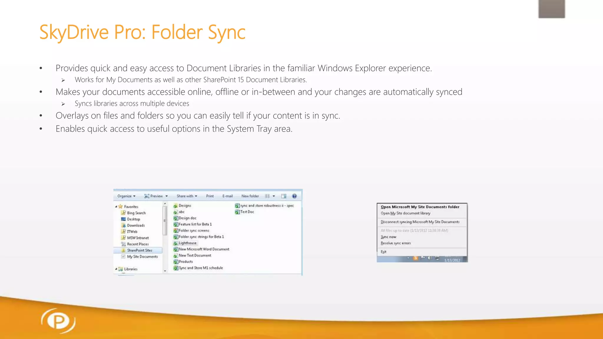SkyDrive Pro: Folder Sync
• Provides quick and easy access to Document Libraries in the familiar Windows Explorer experience.
 Works for My Documents as well as other SharePoint 15 Document Libraries.
• Makes your documents accessible online, offline or in-between and your changes are automatically synced
 Syncs libraries across multiple devices
• Overlays on files and folders so you can easily tell if your content is in sync.
• Enables quick access to useful options in the System Tray area.
 