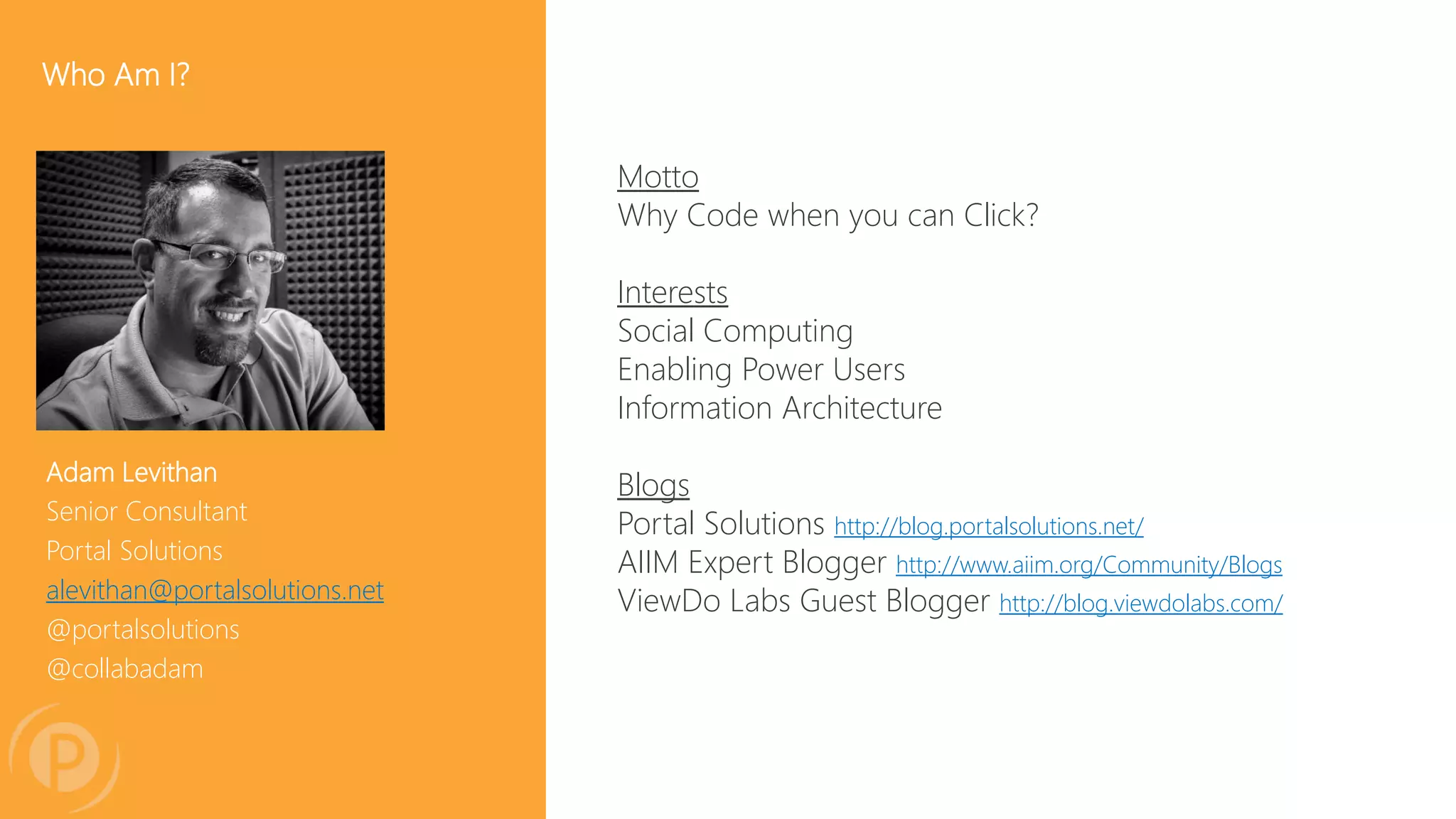 Adam Levithan
Senior Consultant
Portal Solutions
alevithan@portalsolutions.net
@portalsolutions
@collabadam
Who Am I?
Motto
Why Code when you can Click?
Interests
Social Computing
Enabling Power Users
Information Architecture
Blogs
Portal Solutions http://blog.portalsolutions.net/
AIIM Expert Blogger http://www.aiim.org/Community/Blogs
ViewDo Labs Guest Blogger http://blog.viewdolabs.com/
 
