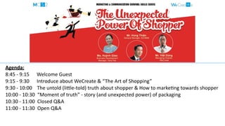 Agenda:	
  
8:45	
  -­‐	
  9:15	
  	
  	
  	
  	
  	
  Welcome	
  Guest	
  
9:15	
  -­‐	
  9:30	
  	
  	
  	
  	
  	
  Introduce	
  about	
  WeCreate	
  &	
  “The	
  Art	
  of	
  Shopping”	
  
9:30	
  -­‐	
  10:00	
  	
  	
  	
  The	
  untold	
  (liHle-­‐told)	
  truth	
  about	
  shopper	
  &	
  How	
  to	
  markeMng	
  towards	
  shopper	
  
10:00	
  -­‐	
  10:30	
  	
  “Moment	
  of	
  truth”	
  -­‐	
  story	
  (and	
  unexpected	
  power)	
  of	
  packaging	
  
10:30	
  -­‐	
  11:00	
  	
  Closed	
  Q&A 
11:00	
  -­‐	
  11:30	
  	
  Open	
  Q&A
 
