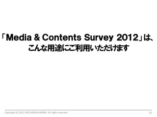 「Ｍｅｄｉａ ＆ Ｃｏｎｔｅｔｓ Ｓｕｒｖｅｙ ２０１２」 は、
     こんな用途にご利用いただけます




Copyright (C) 2012 ASCII MEDIA WORKS. All rights reserved.   11
 