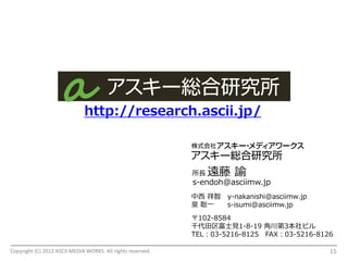 http://research.ascii.jp/



                                                             所長   遠藤 諭
                                                             s-endoh@asciimw.jp
                                                             中西 祥智 y-nakanishi@asciimw.jp
                                                             泉 聡一  s-isumi@asciimw.jp
                                                             〒102-8584
                                                             千代田区富士見1-8-19 角川第3本社ビル
                                                             TEL：03-5216-8125 FAX：03-5216-8126

Copyright (C) 2012 ASCII MEDIA WORKS. All rights reserved.                                   15
 
