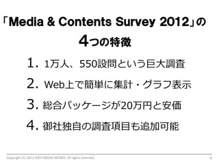 「Ｍｅｄｉａ ＆ Ｃｏｎｔｅｎｔｓ Ｓｕｒｖｅｙ ２０１２」 の
                                               ４つの特徴
             1.         1万人、550設問という巨大調査

             2.         Web上で簡単に集計・グラフ表示

             3. 総合パッケージが20万円と安価
             4. 御社独自の調査項目も追加可能

Copyright (C) 2012 ASCII MEDIA WORKS. All rights reserved.   4
 