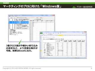 商品構成

マーケティングのプロに向けた 「Ｗｉｎｄｏｗｓ版」




     3重クロス集計や細かい絞り込み
     の設定など、より詳細な集計が
     可能。結果はExcelに出力。




Copyright (C) 2012 ASCII MEDIA WORKS. All rights reserved.   8
 