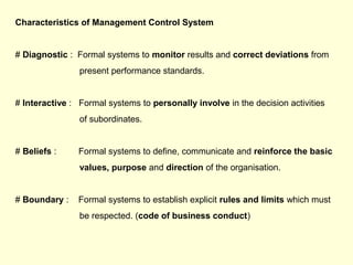 Characteristics of Management Control System
# Diagnostic : Formal systems to monitor results and correct deviations from
present performance standards.
# Interactive : Formal systems to personally involve in the decision activities
of subordinates.
# Beliefs : Formal systems to define, communicate and reinforce the basic
values, purpose and direction of the organisation.
# Boundary : Formal systems to establish explicit rules and limits which must
be respected. (code of business conduct)
 