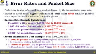 Error Rates and Packet Size
• Packet size is also influenced, to a modest degree, by the transmission error rate.
• Impact of Error Rate: Higher transmission error rates favor smaller packets,
since any error results in loss of the whole packet.
• Success Rate Example Calculations:
• Probability a bit is correct: 0.9999 (1 bit in 10,000 corrupted)
• 1,000 - bit packet: Success rate = ൫𝟎. 𝟗𝟗𝟗𝟗)𝟏𝟎𝟎𝟎
≈ 𝟗𝟎%
• 10,000 - bit packet: Success rate = ൫𝟎. 𝟗𝟗𝟗𝟗)𝟏𝟎,𝟎𝟎𝟎
≈ 𝟑𝟕%
• 20,000 - bit packet: Success rate = ൫𝟎. 𝟗𝟗𝟗𝟗)𝟐𝟎,𝟎𝟎𝟎
< 𝟏𝟒%
• Actual Transmission Cost Example: Send 1,000,000 bits:
• As 1000-bit packets: Need 1,000 packets; expected retransmits = 𝟏, 𝟎𝟎𝟎/𝟗𝟎%
= 1,111 packets, totalling 1,111,000 bits sent.
• As 20,000-bit packets: Only 50 packets needed in lossless case, but with success rate
<14% each packet must be sent about 7 times (𝟓𝟎 × 𝟕 = 𝟑𝟓𝟎), totalling 7,000,000 bits sent.
Dept. of Computer Science and Engineering
24-11-2025 10
 