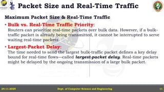 Packet Size and Real-Time Traffic
Maximum Packet Size & Real-Time Traffic
• Bulk vs. Real-Time Traffic Priority:
Routers can prioritize real-time packets over bulk data. However, if a bulk-
traffic packet is already being transmitted, it cannot be interrupted to serve
waiting real-time packets.
• Largest-Packet Delay:
The time needed to send the largest bulk-traffic packet defines a key delay
bound for real-time flows—called largest-packet delay. Real-time packets
might be delayed by the ongoing transmission of a large bulk packet.
Dept. of Computer Science and Engineering
24-11-2025 11
 