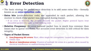 Error Detection
• The basic strategy for packet error detection is to add some extra bits – formally
known as an error-detection code.
• Extra bits (error-detection code) are appended to each packet, allowing the
receiver to check if the packet was corrupted during transit.
• If an error is detected, the receiver discards the packet. Higher protocol layers treat
discarded packets the same as lost/missing ones.
• Relative Frequency: Bit-error-induced packet loss is much less common than
losses due to queue overflows, but accurate error detection is still critical for data
integrity.
• Types of Packet Errors:
1. Low-frequency bit errors: Rare, often single-bit corruptions, caused by phenomena like
cosmic rays.
2. Burst or interference errors: Clusters of multiple bit errors in a packet, often caused by
electrical interference or malfunctioning devices.
Dept. of Computer Science and Engineering
24-11-2025 13
 
