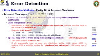 Error Detection
• Error Detection Methods - Parity Bit & Internet Checksum
• Internet Checksum (Used in IP, TCP, UDP):
• Formed by summing all 16-bit words of a packet using ones-complement
arithmetic.
• Ones-complement Sum:
• Sum words; if there’s an overflow beyond the word size, add the overflow back to
the result as a low-order bit.
• Example (4-bit words):
1. 𝟎𝟏𝟎𝟏 + 𝟎𝟎𝟏𝟏 → 𝟏𝟎𝟎𝟎 (no overflow)
2. 𝟎𝟏𝟎𝟏 + 𝟏𝟏𝟎𝟎 → 𝟏 ∣ 𝟎𝟎𝟎𝟏 → 𝟎𝟎𝟏𝟎 (overflow bit added back)
• Special Property of Ones-complement Representation:
• Two forms of zero: 0000 and 1111.
• If all summands total to zero, the checksum yields 1111, never 0000 —
making 0000 a suitable marker for “checksum not calculated”. UDP made use of
this.
Dept. of Computer Science and Engineering
24-11-2025 15
0101
0011
-------
0111
1000 (1’s Complement)
0101
1100
--------
10001
0001
1
--------
0010
 