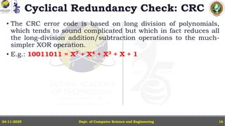 Cyclical Redundancy Check: CRC
• The CRC error code is based on long division of polynomials,
which tends to sound complicated but which in fact reduces all
the long-division addition/subtraction operations to the much-
simpler XOR operation.
• E.g.: 10011011 = X7 + X4 + X3 + X + 1
Dept. of Computer Science and Engineering
24-11-2025 16
 